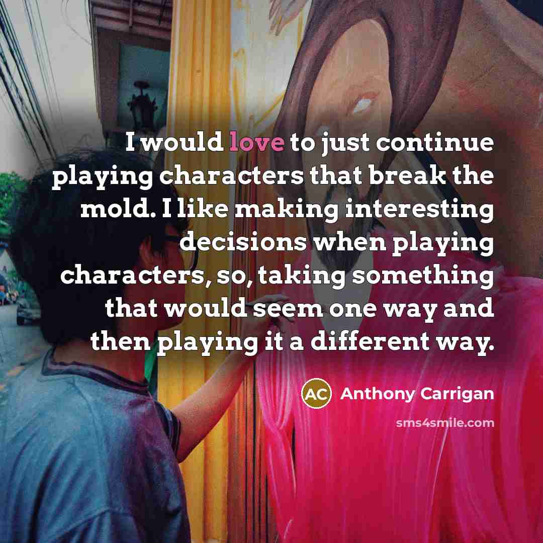 “I would love to just continue playing characters that break the mold. I like making interesting decisions when playing characters, so, taking something that would seem one way and then playing it a different way.” quote by Anthony Carrigan