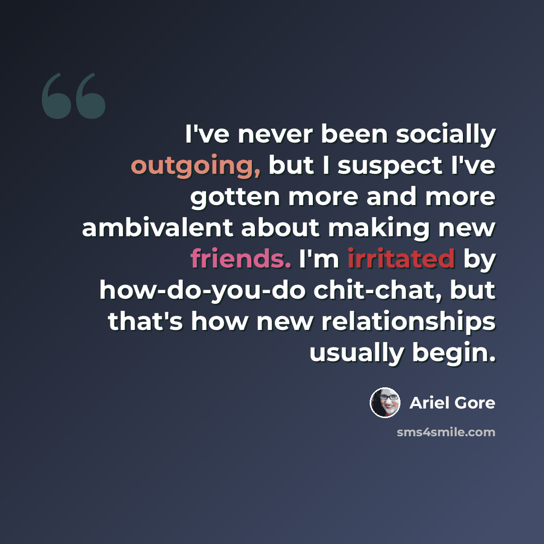 “I've never been socially outgoing, but I suspect I've gotten more and more ambivalent about making new friends. I'm irritated by how-do-you-do chit-chat, but that's how new relationships usually begin.” quote by Ariel Gore