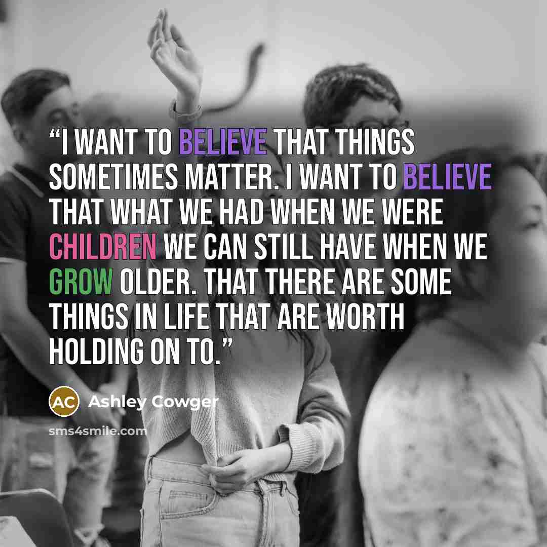 “I want to believe that things sometimes matter. I want to believe that what we had when we were children we can still have when we grow older. That there are some things in life that are worth holding on to.” quote by Ashley Cowger