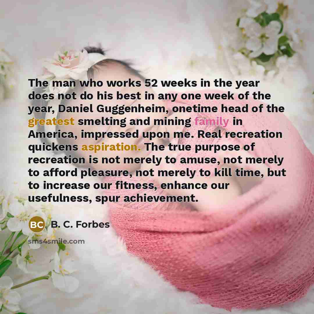 “The man who works 52 weeks in the year does not do his best in any one week of the year, Daniel Guggenheim, onetime head of the greatest smelting and mining family in America, impressed upon me. Real recreation quickens aspiration. The true purpose of recreation is not merely to amuse, not merely…” quote by B. C. Forbes