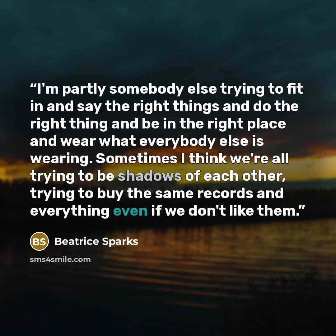 “I'm partly somebody else trying to fit in and say the right things and do the right thing and be in the right place and wear what everybody else is wearing. Sometimes I think we're all trying to be shadows of each other, trying to buy the same records and everything even if we don't like them.” quote by Beatrice Sparks