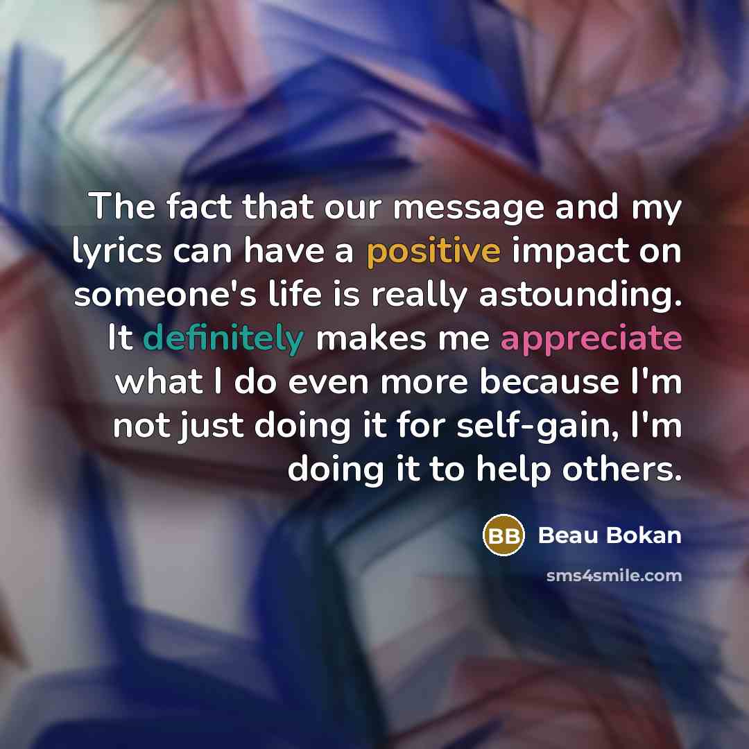 “The fact that our message and my lyrics can have a positive impact on someone's life is really astounding. It definitely makes me appreciate what I do even more because I'm not just doing it for self-gain, I'm doing it to help others.” quote by Beau Bokan