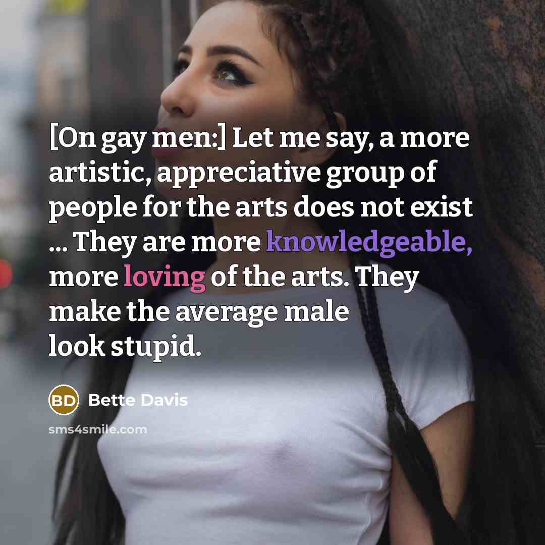 “[On gay men:] Let me say, a more artistic, appreciative group of people for the arts does not exist ... They are more knowledgeable, more loving of the arts. They make the average male look stupid.” quote by Bette Davis