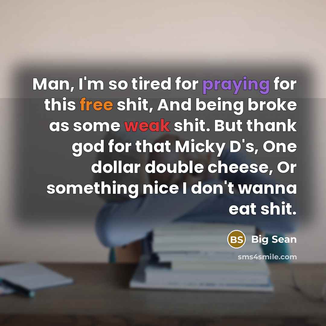 “Man, I'm so tired for praying for this free shit, And being broke as some weak shit. But thank god for that Micky D's, One dollar double cheese, Or something nice I don't wanna eat shit.” quote by Big Sean