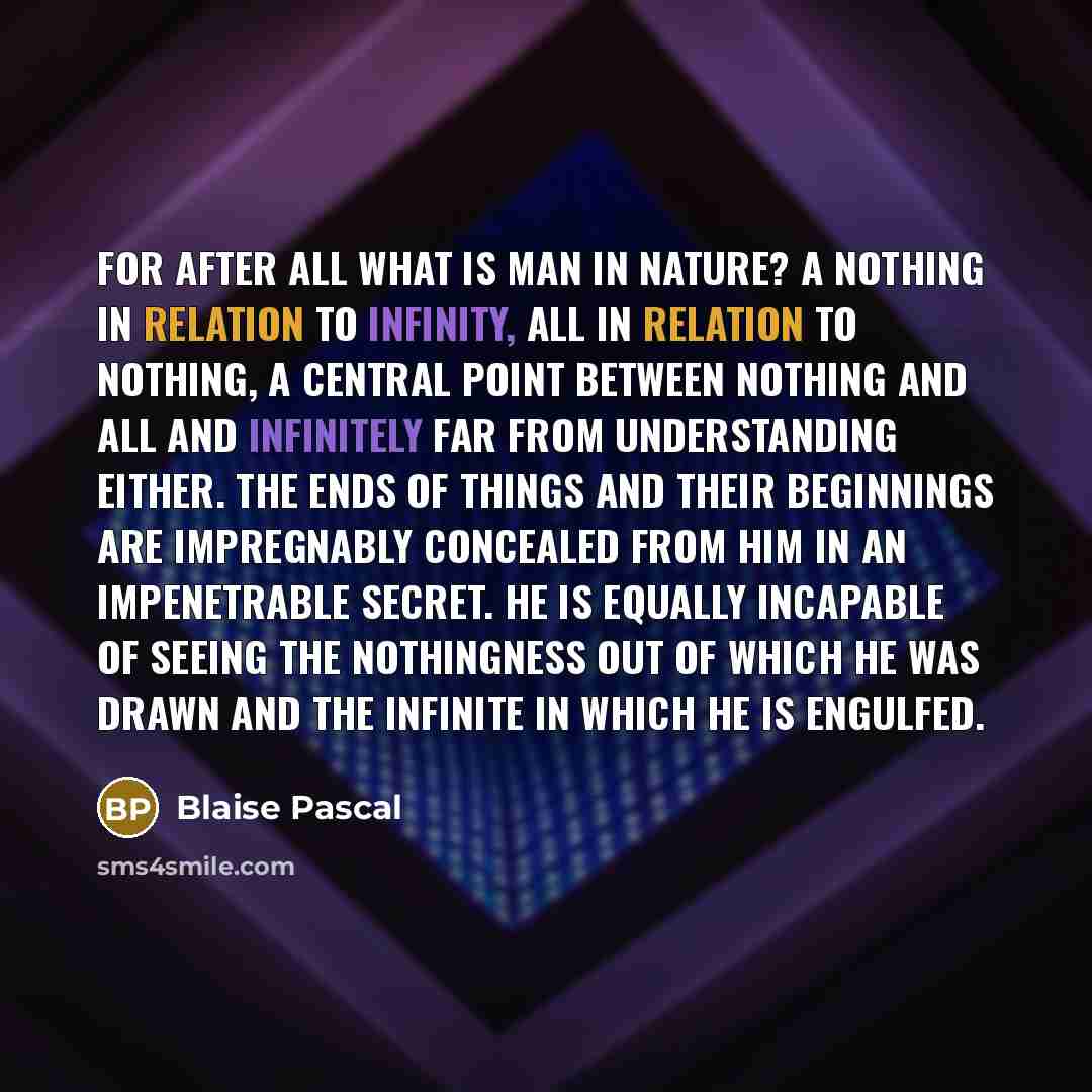 “For after all what is man in nature? A nothing in relation to infinity, all in relation to nothing, a central point between nothing and all and infinitely far from understanding either. The ends of things and their beginnings are impregnably concealed from him in an impenetrable secret. He is…” quote by Blaise Pascal