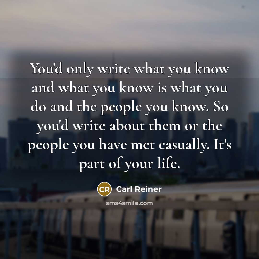 “You'd only write what you know and what you know is what you do and the people you know. So you'd write about them or the people you have met casually. It's part of your life.” quote by Carl Reiner