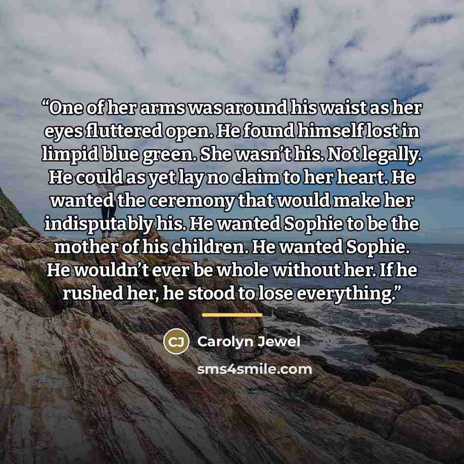 “One of her arms was around his waist as her eyes fluttered open. He found himself lost in limpid blue green. She wasn’t his. Not legally. He could as yet lay no claim to her heart. He wanted the ceremony that would make her indisputably his. He wanted Sophie to be the mother of his children. He…” quote by Carolyn Jewel