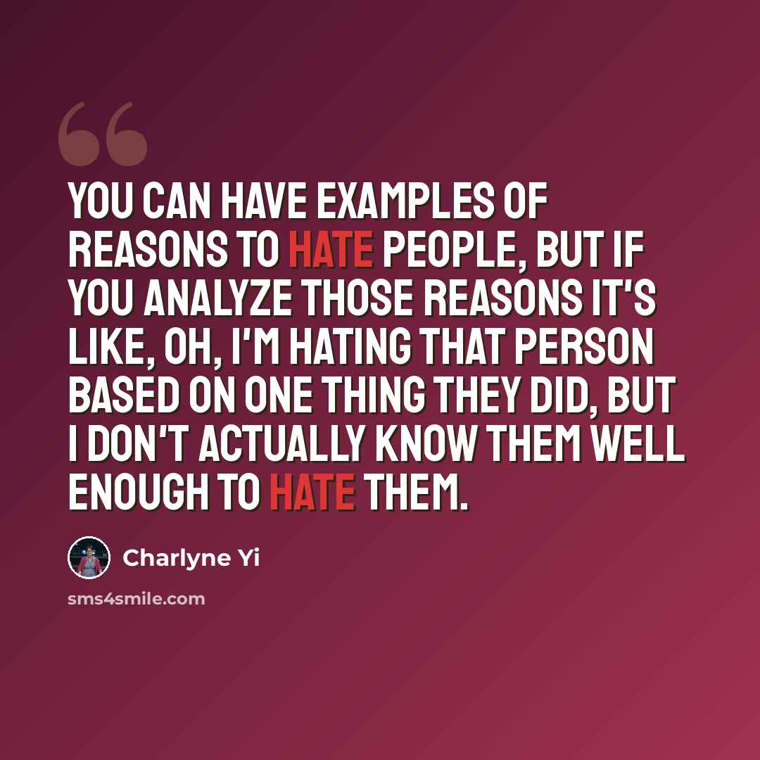 “You can have examples of reasons to hate people, but if you analyze those reasons it's like, Oh, I'm hating that person based on one thing they did, but I don't actually know them well enough to hate them.” quote by Charlyne Yi