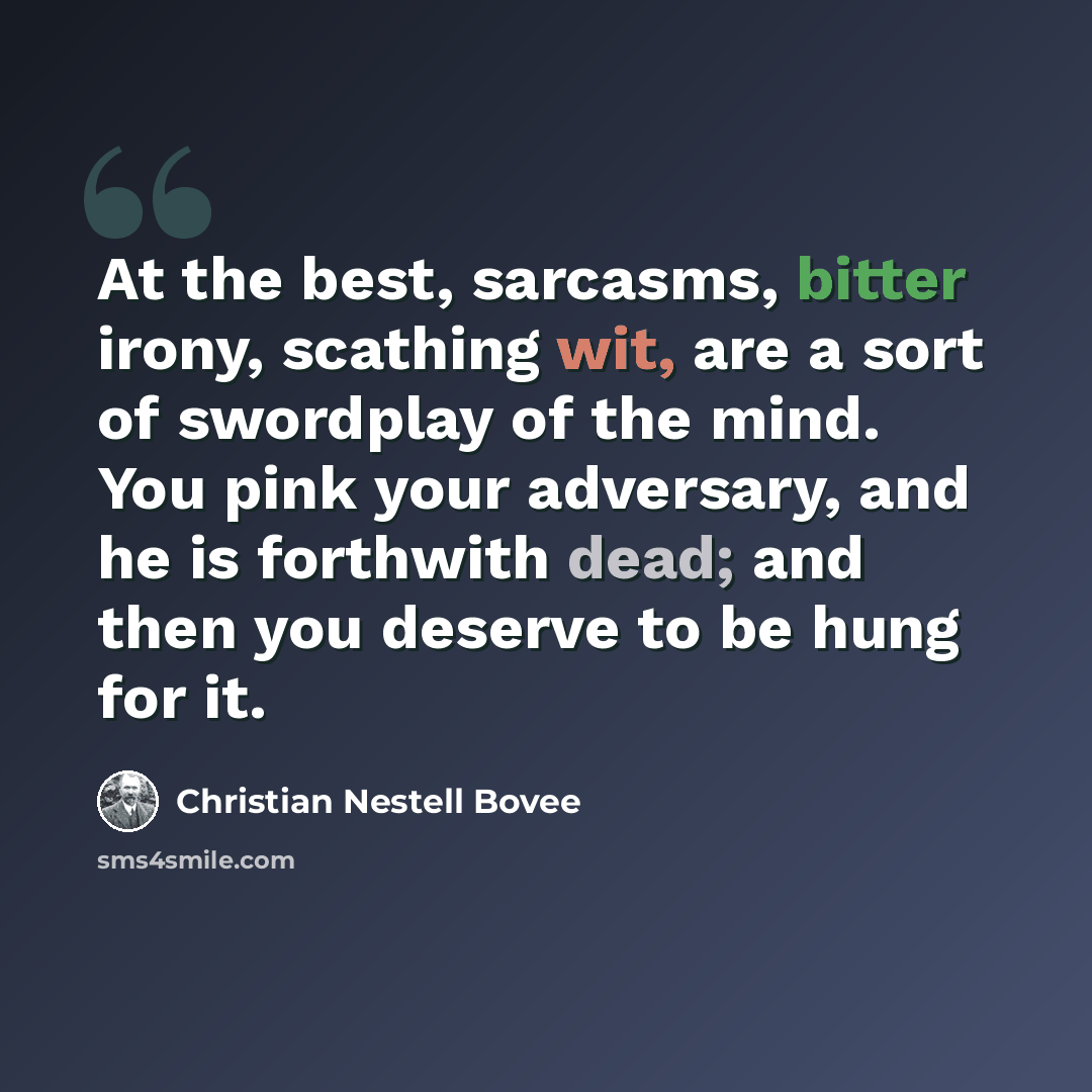 “At the best, sarcasms, bitter irony, scathing wit, are a sort of swordplay of the mind. You pink your adversary, and he is forthwith dead; and then you deserve to be hung for it.” quote by Christian Nestell Bovee