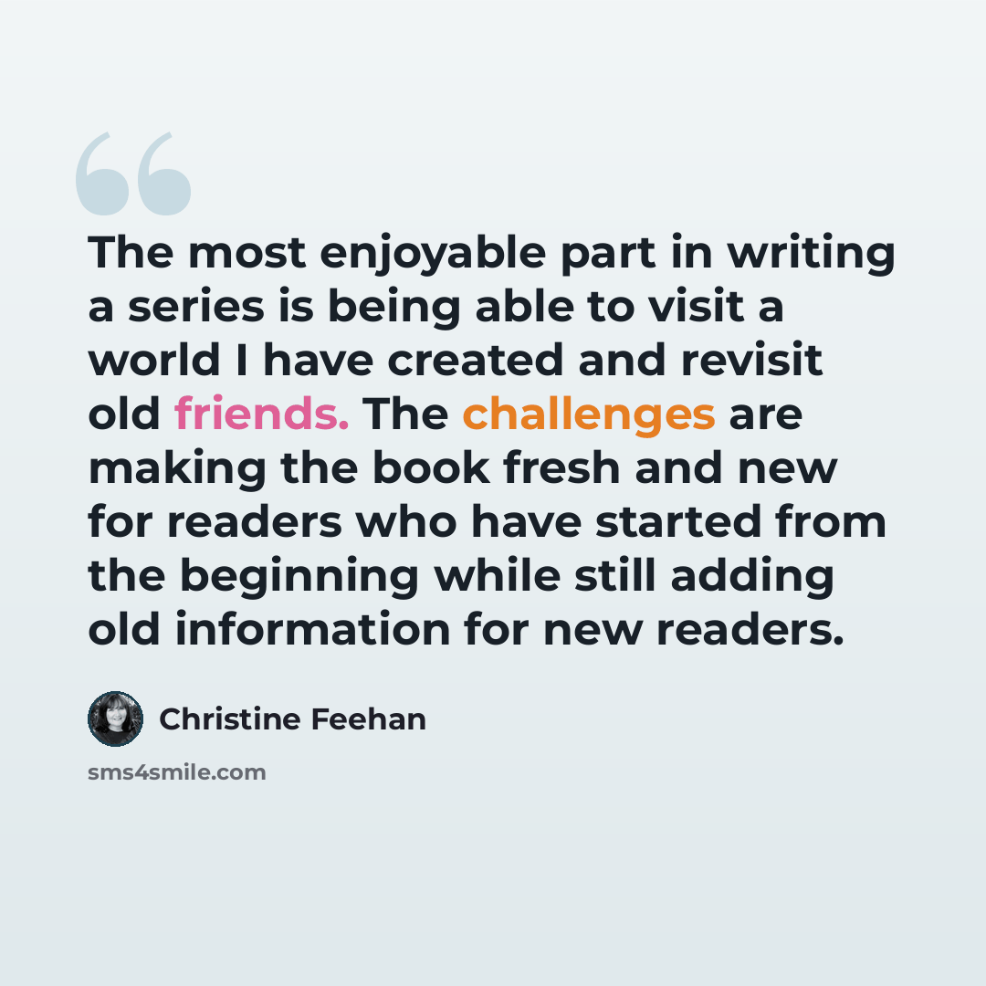 “The most enjoyable part in writing a series is being able to visit a world I have created and revisit old friends. The challenges are making the book fresh and new for readers who have started from the beginning while still adding old information for new readers.” quote by Christine Feehan