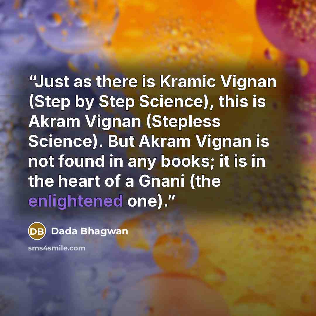 “Just as there is Kramic Vignan (Step by Step Science), this is Akram Vignan (Stepless Science). But Akram Vignan is not found in any books; it is in the heart of a Gnani (the enlightened one).” quote by Dada Bhagwan