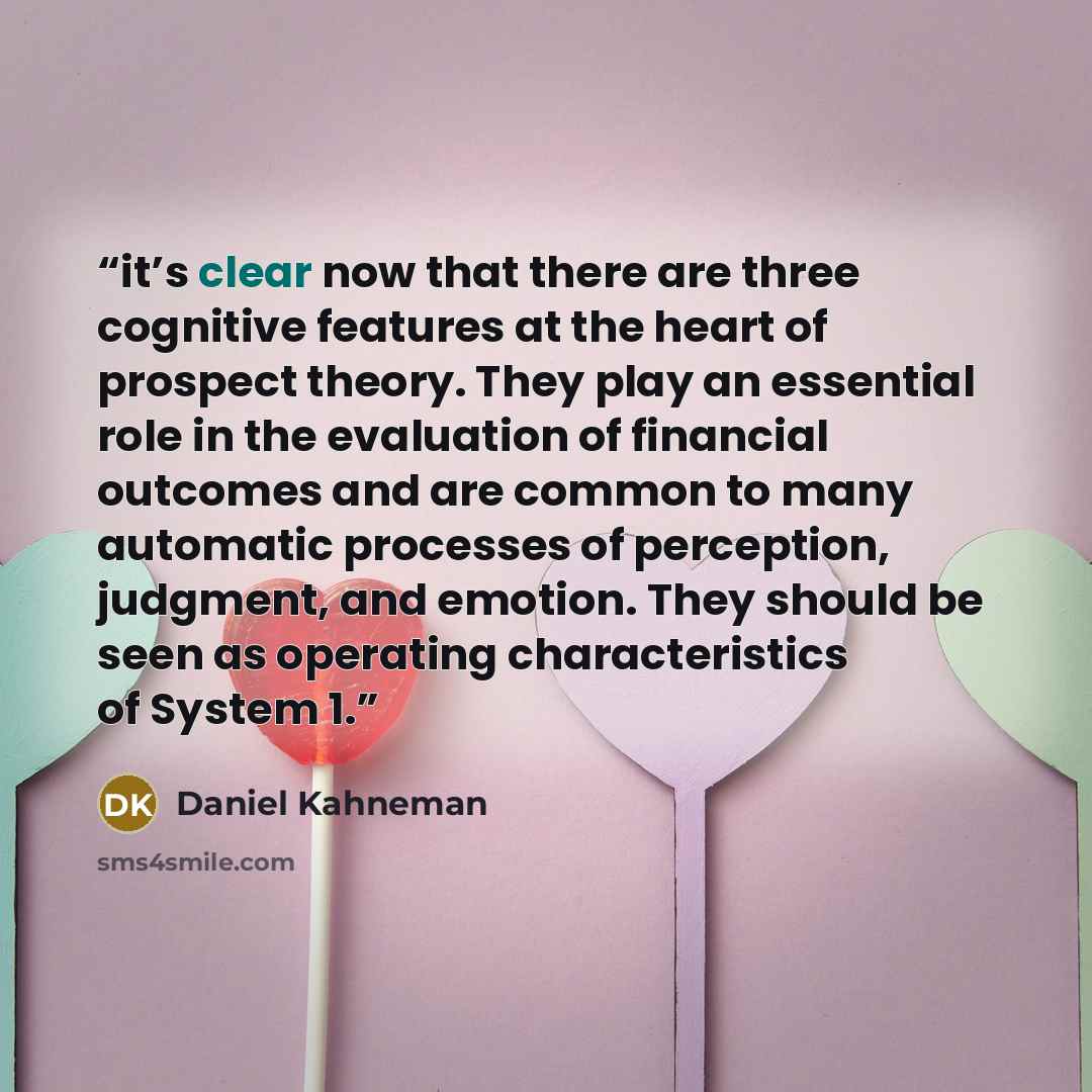 “it’s clear now that there are three cognitive features at the heart of prospect theory. They play an essential role in the evaluation of financial outcomes and are common to many automatic processes of perception, judgment, and emotion. They should be seen as operating characteristics of System 1.” quote by Daniel Kahneman