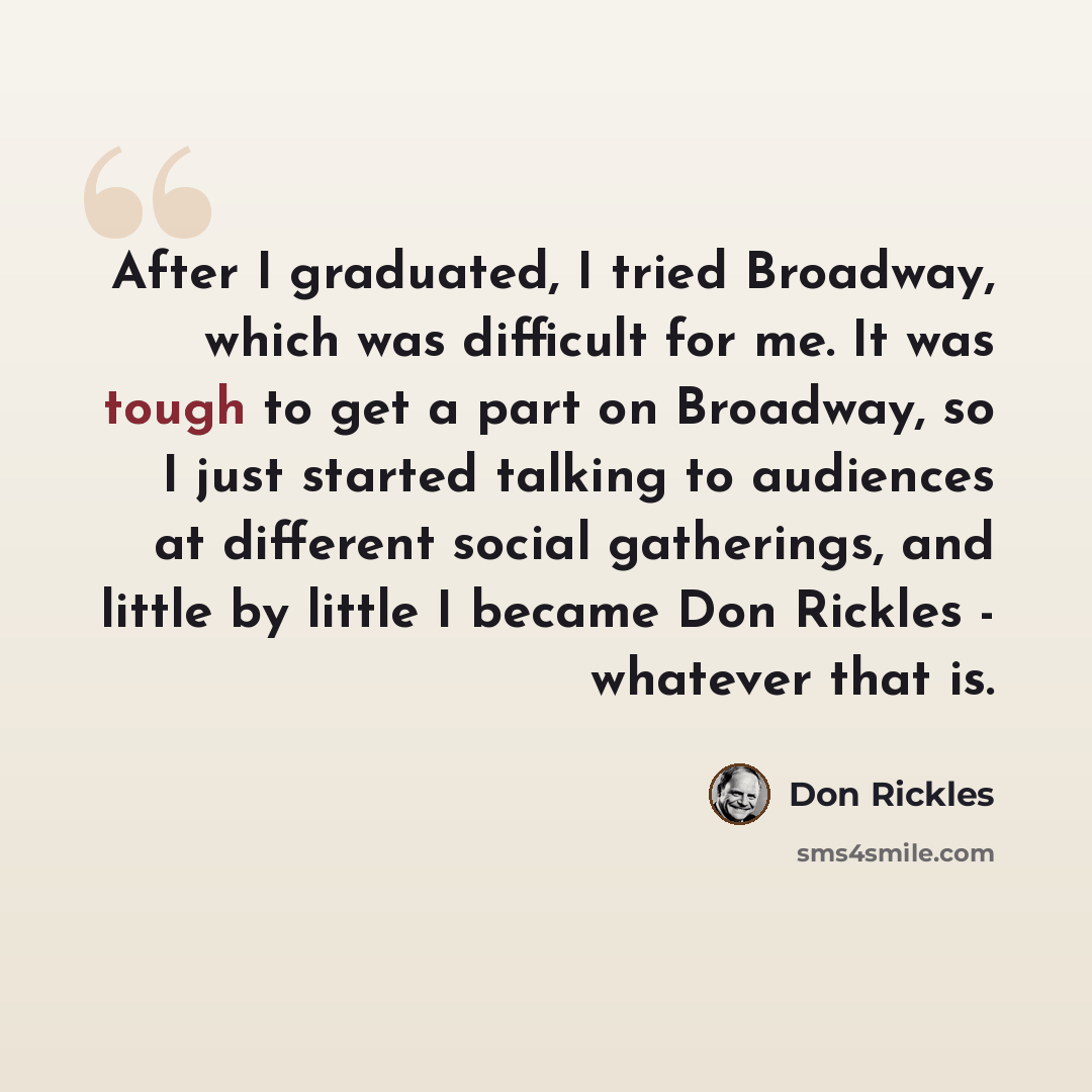 “After I graduated, I tried Broadway, which was difficult for me. It was tough to get a part on Broadway, so I just started talking to audiences at different social gatherings, and little by little I became Don Rickles - whatever that is.” quote by Don Rickles