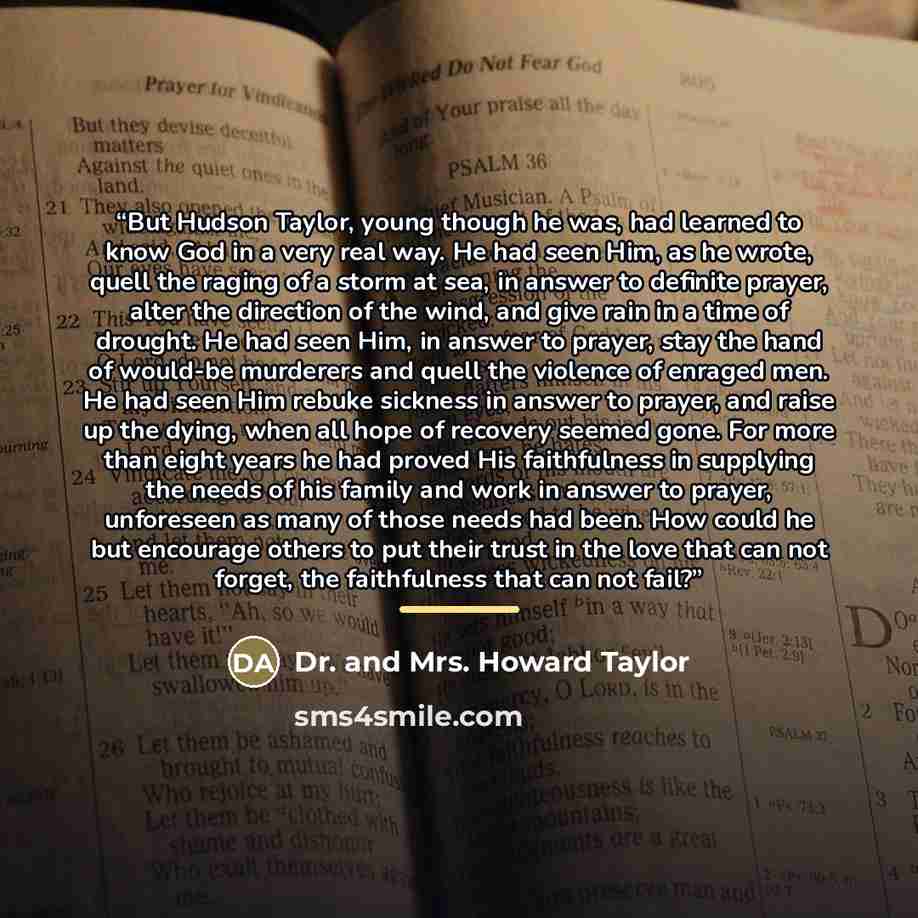 “But Hudson Taylor, young though he was, had learned to know God in a very real way. He had seen Him, as he wrote, quell the raging of a storm at sea, in answer to definite prayer, alter the direction of the wind, and give rain in a time of drought. He had seen Him, in answer to prayer, stay the…” quote by Dr. and Mrs. Howard Taylor