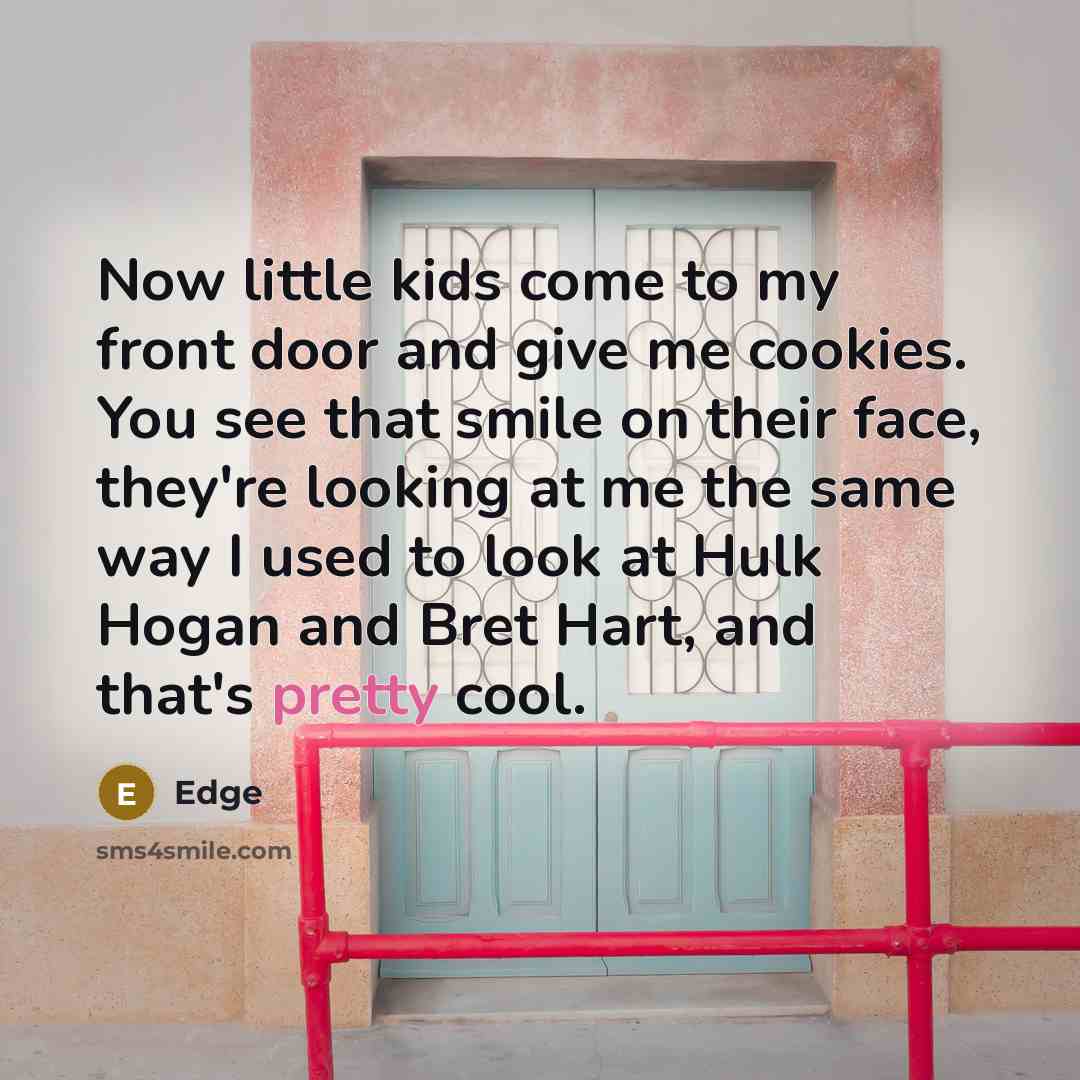 “Now little kids come to my front door and give me cookies. You see that smile on their face, they're looking at me the same way I used to look at Hulk Hogan and Bret Hart, and that's pretty cool.” quote by Edge