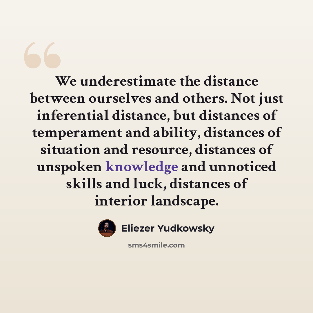 “We underestimate the distance between ourselves and others. Not just inferential distance, but distances of temperament and ability, distances of situation and resource, distances of unspoken knowledge and unnoticed skills and luck, distances of interior landscape.” quote by Eliezer Yudkowsky