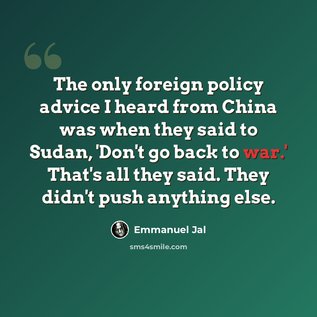 “The only foreign policy advice I heard from China was when they said to Sudan, 'Don't go back to war.' That's all they said. They didn't push anything else.” quote by Emmanuel Jal