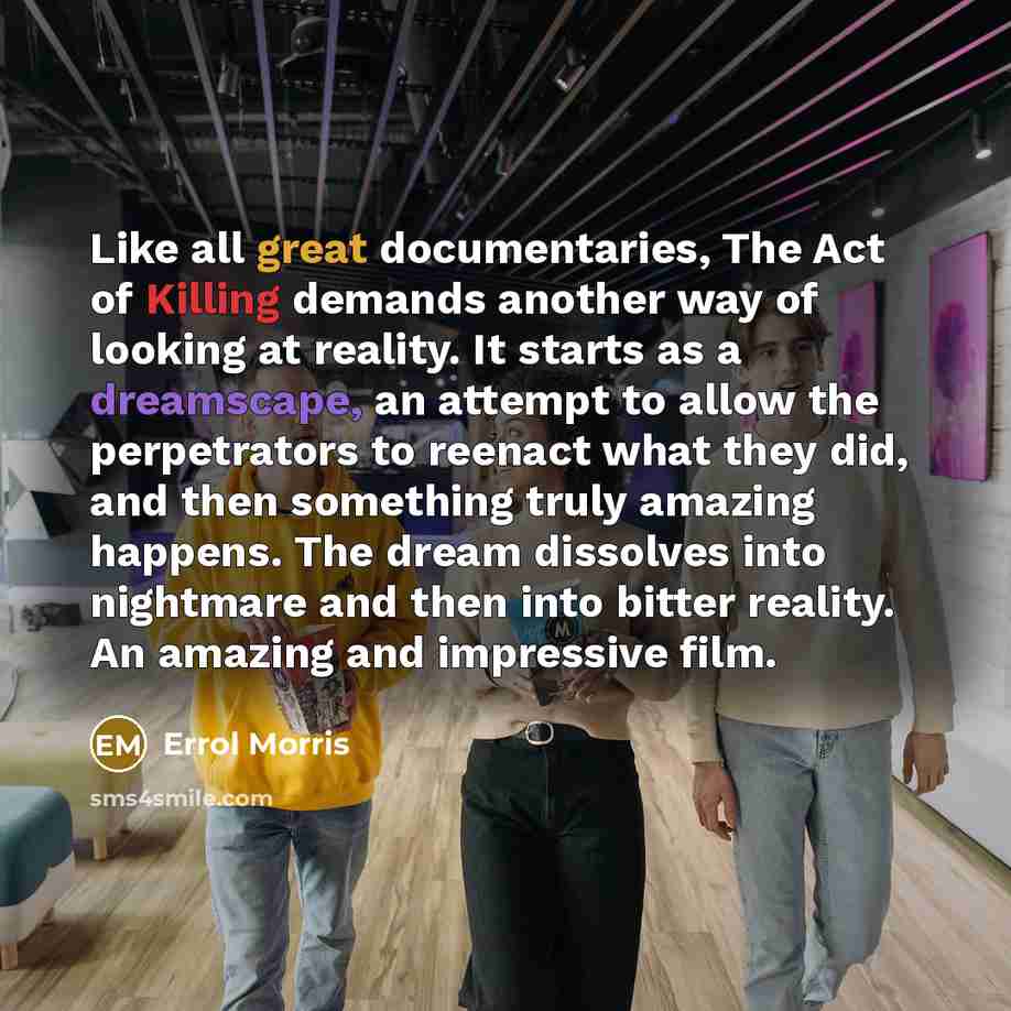 “Like all great documentaries, The Act of Killing demands another way of looking at reality. It starts as a dreamscape, an attempt to allow the perpetrators to reenact what they did, and then something truly amazing happens. The dream dissolves into nightmare and then into bitter reality. An…” quote by Errol Morris