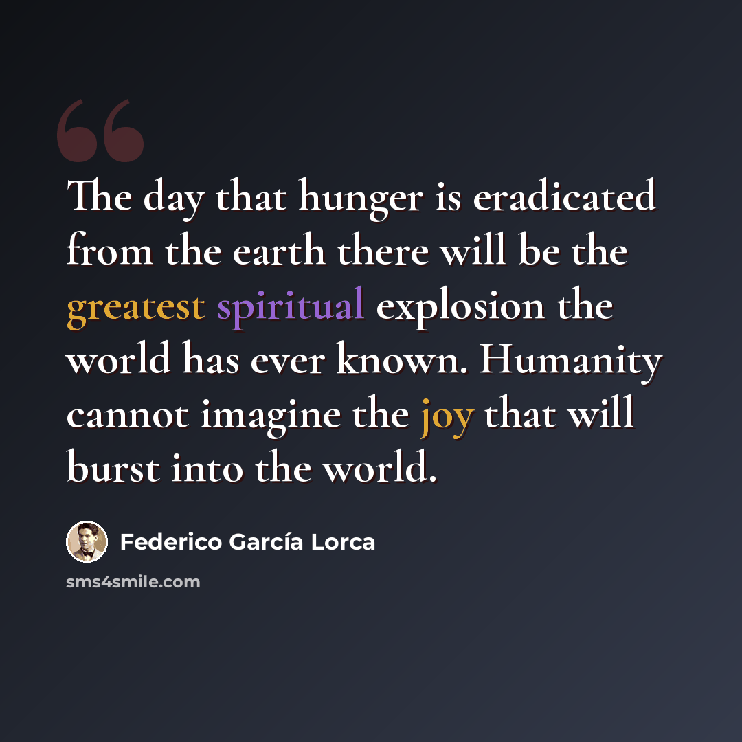 “The day that hunger is eradicated from the earth there will be the greatest spiritual explosion the world has ever known. Humanity cannot imagine the joy that will burst into the world.” quote by Federico Garcia Lorca