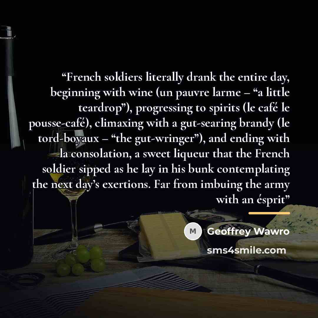 “French soldiers literally drank the entire day, beginning with wine (un pauvre larme – “a little teardrop”), progressing to spirits (le café le pousse-café), climaxing with a gut-searing brandy (le tord-boyaux – “the gut-wringer”), and ending with la consolation, a sweet liqueur that the French…” quote by Geoffrey Wawro
