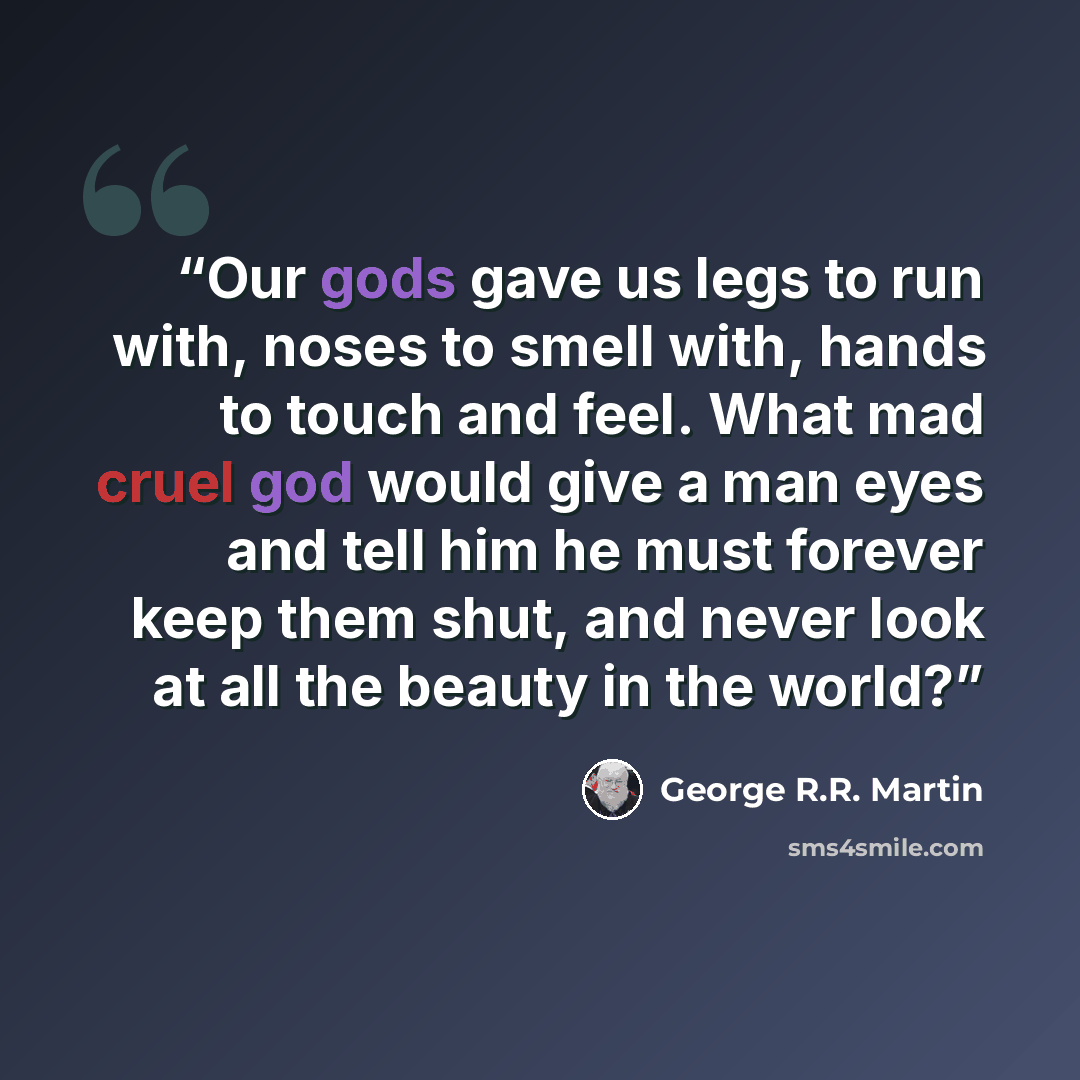 “Our gods gave us legs to run with, noses to smell with, hands to touch and feel. What mad cruel god would give a man eyes and tell him he must forever keep them shut, and never look at all the beauty in the world?” quote by George R.R. Martin