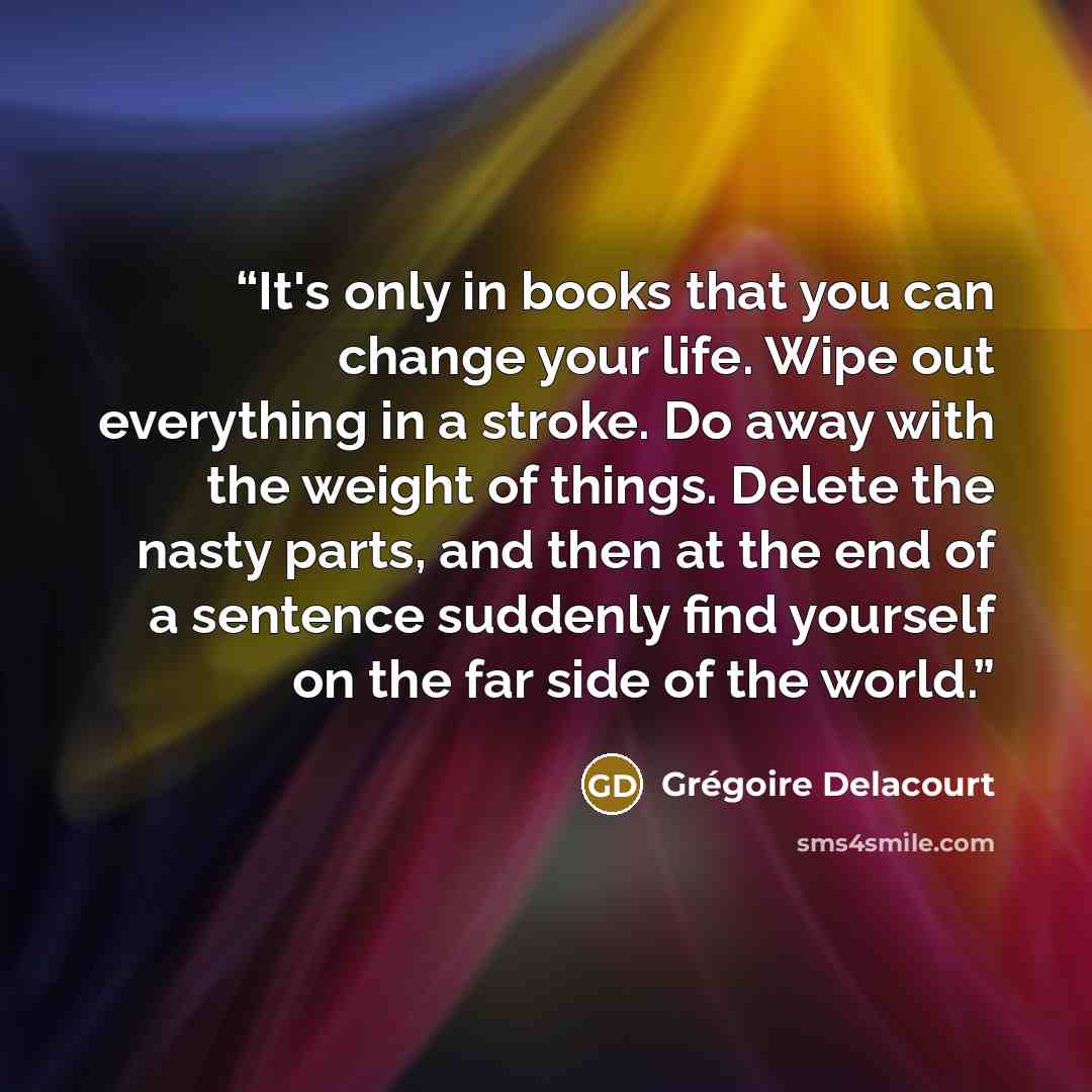 “It's only in books that you can change your life. Wipe out everything in a stroke. Do away with the weight of things. Delete the nasty parts, and then at the end of a sentence suddenly find yourself on the far side of the world.” quote by Grégoire Delacourt
