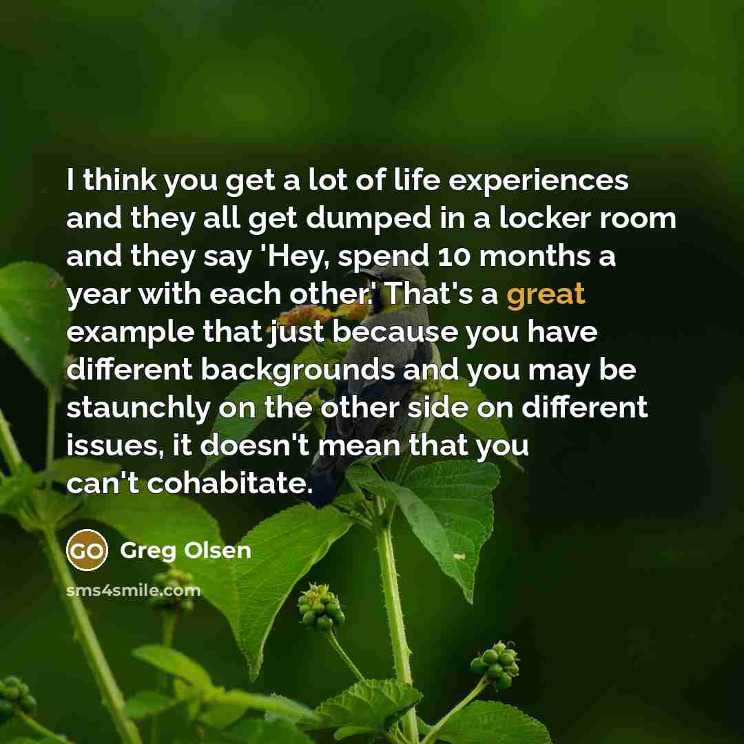 “I think you get a lot of life experiences and they all get dumped in a locker room and they say 'Hey, spend 10 months a year with each other.' That's a great example that just because you have different backgrounds and you may be staunchly on the other side on different issues, it doesn't mean…” quote by Greg Olsen
