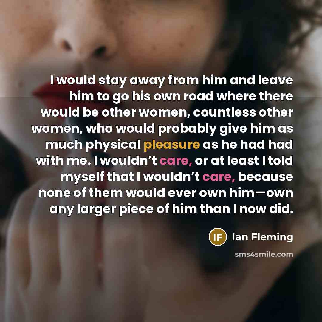“I would stay away from him and leave him to go his own road where there would be other women, countless other women, who would probably give him as much physical pleasure as he had had with me. I wouldn’t care, or at least I told myself that I wouldn’t care, because none of them would ever own…” quote by Ian Fleming