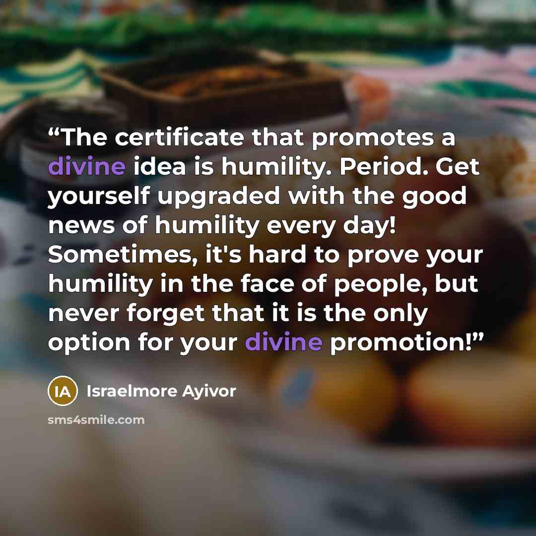 “The certificate that promotes a divine idea is humility. Period. Get yourself upgraded with the good news of humility every day! Sometimes, it's hard to prove your humility in the face of people, but never forget that it is the only option for your divine promotion!” quote by Israelmore Ayivor