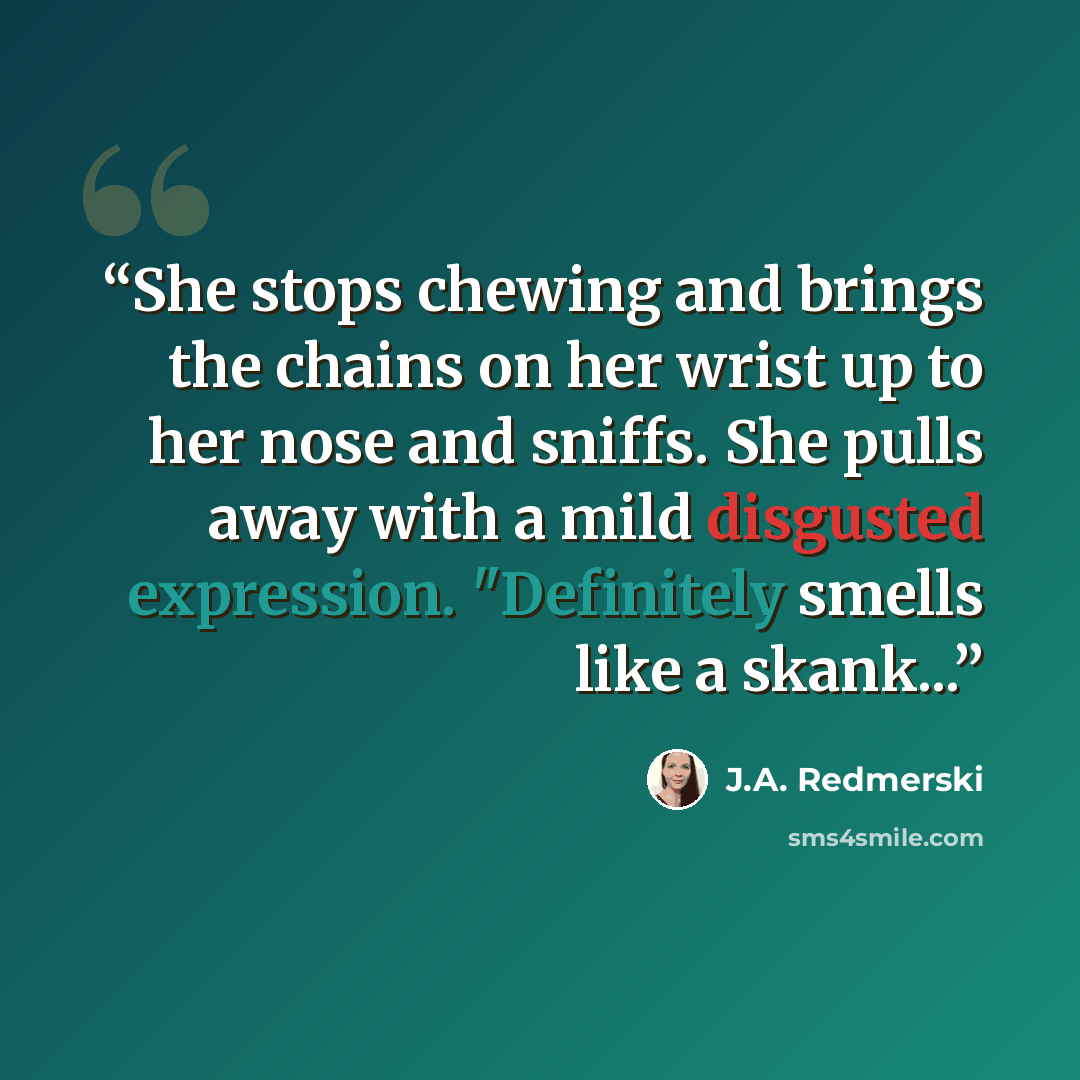 “She stops chewing and brings the chains on her wrist up to her nose and sniffs. She pulls away with a mild disgusted expression. "Definitely smells like a skank...” quote by J.A. Redmerski
