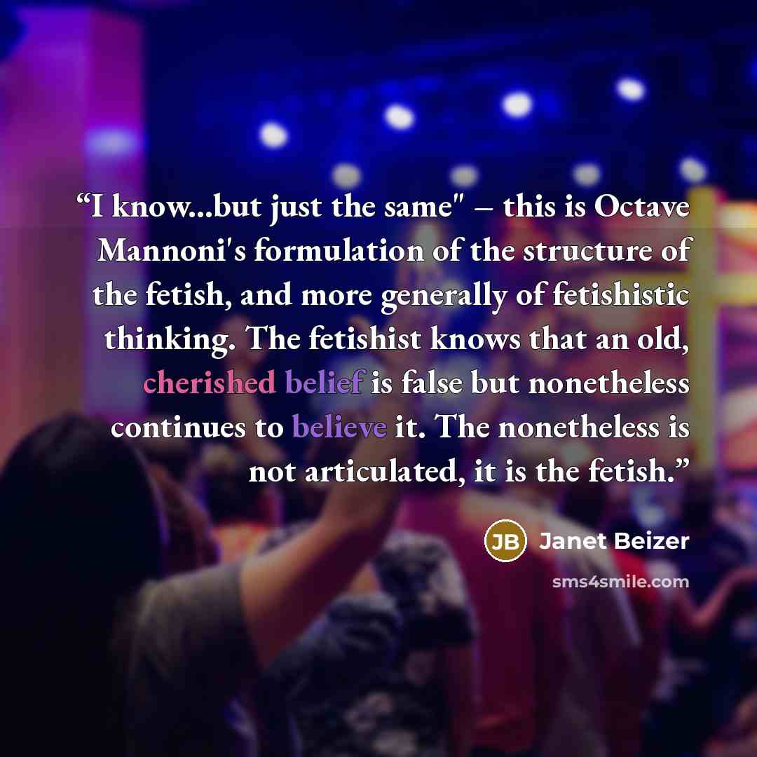 “I know...but just the same" – this is Octave Mannoni's formulation of the structure of the fetish, and more generally of fetishistic thinking. The fetishist knows that an old, cherished belief is false but nonetheless continues to believe it. The nonetheless is not articulated, it is the fetish.” quote by Janet Beizer