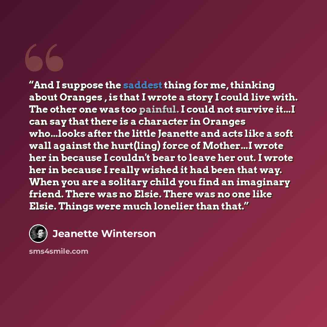 “And I suppose the saddest thing for me, thinking about Oranges , is that I wrote a story I could live with. The other one was too painful. I could not survive it...I can say that there is a character in Oranges who...looks after the little Jeanette and acts like a soft wall against the hurt(ling)…” quote by Jeanette Winterson
