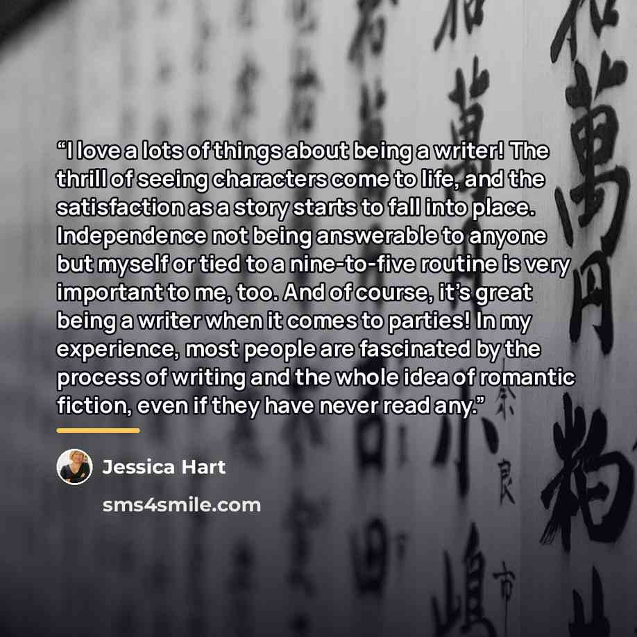 “I love a lots of things about being a writer! The thrill of seeing characters come to life, and the satisfaction as a story starts to fall into place. Independence not being answerable to anyone but myself or tied to a nine-to-five routine is very important to me, too. And of course, it's great…” quote by Jessica Hart