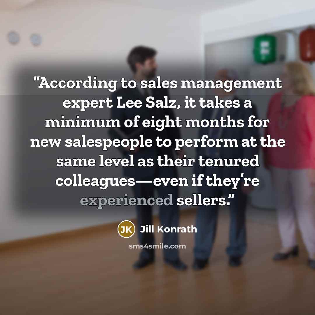 “According to sales management expert Lee Salz, it takes a minimum of eight months for new salespeople to perform at the same level as their tenured colleagues—even if they’re experienced sellers.” quote by Jill Konrath