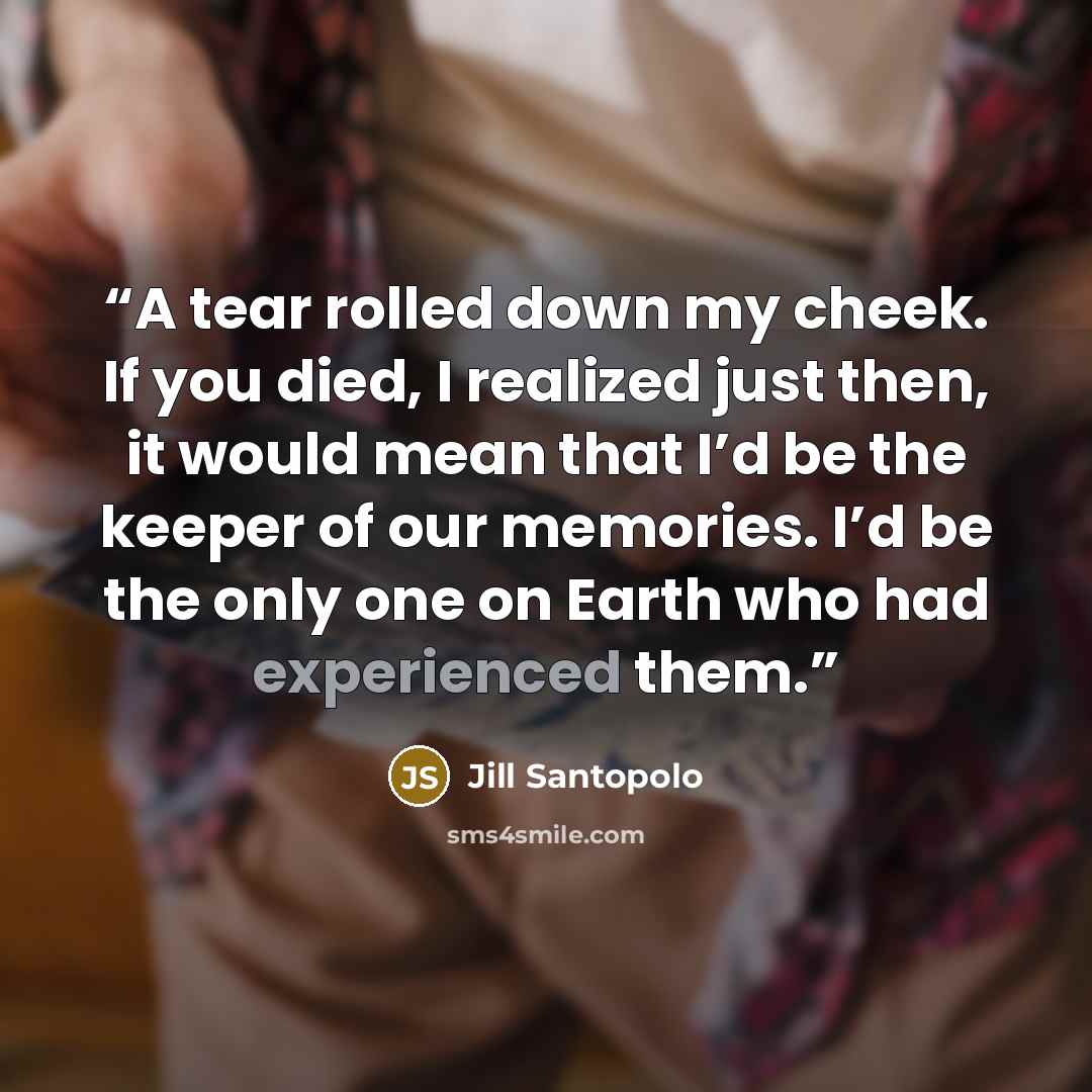 “A tear rolled down my cheek. If you died, I realized just then, it would mean that I’d be the keeper of our memories. I’d be the only one on Earth who had experienced them.” quote by Jill Santopolo