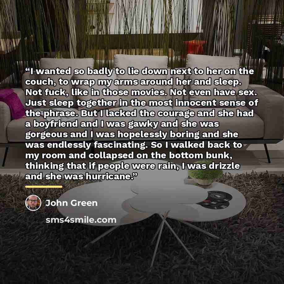 “I wanted so badly to lie down next to her on the couch, to wrap my arms around her and sleep. Not fuck, like in those movies. Not even have sex. Just sleep together in the most innocent sense of the phrase. But I lacked the courage and she had a boyfriend and I was gawky and she was gorgeous and I…” quote by John Green