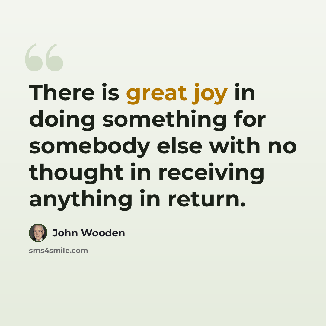 “There is great joy in doing something for somebody else with no thought in receiving anything in return.” quote by John Wooden
