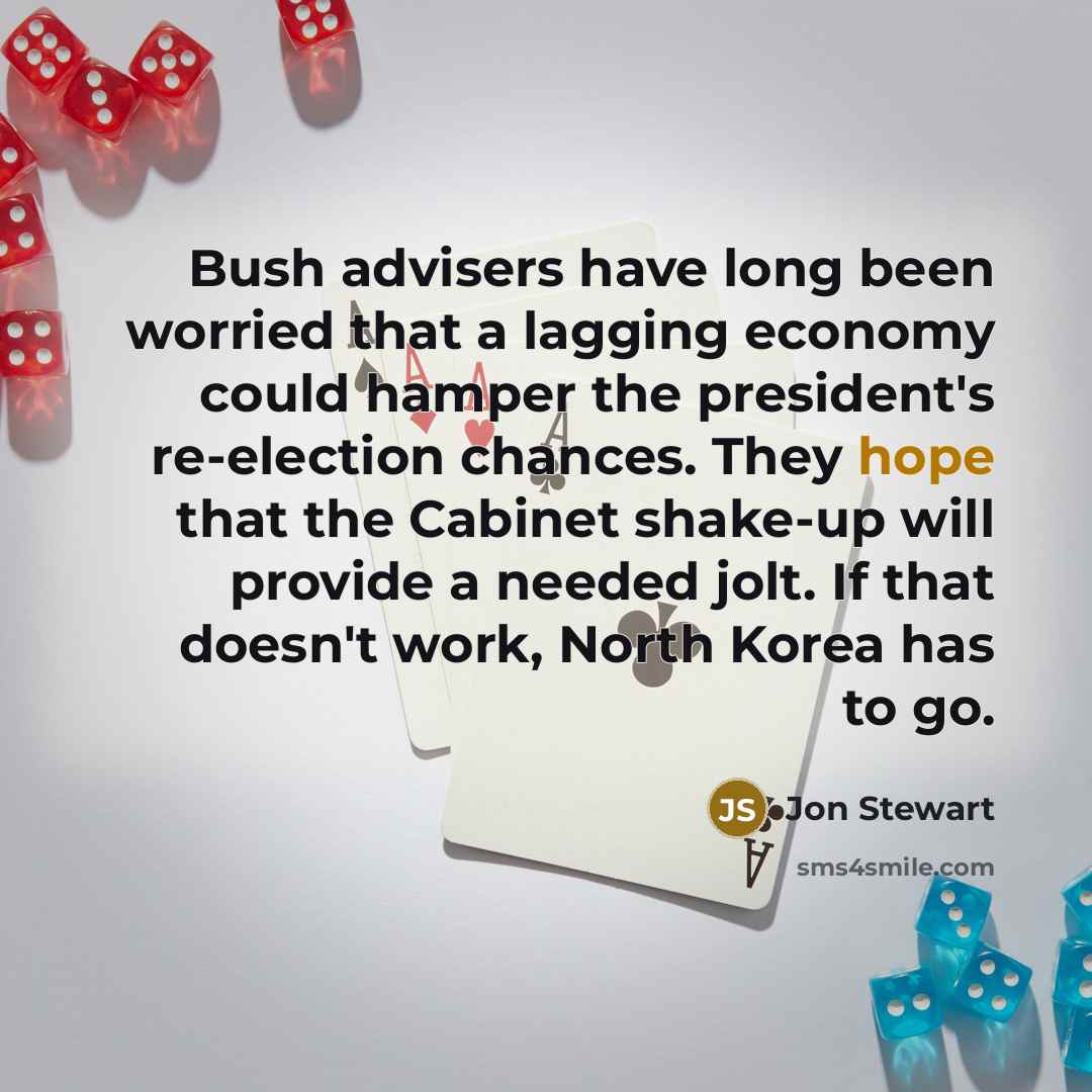 “Bush advisers have long been worried that a lagging economy could hamper the president's re-election chances. They hope that the Cabinet shake-up will provide a needed jolt. If that doesn't work, North Korea has to go.” quote by Jon Stewart