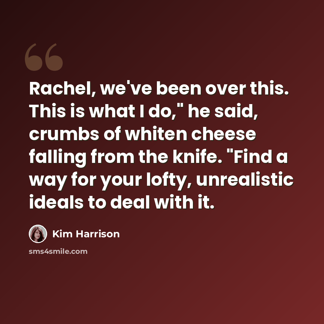 “Rachel, we've been over this. This is what I do," he said, crumbs of whiten cheese falling from the knife. "Find a way for your lofty, unrealistic ideals to deal with it.” quote by Kim Harrison
