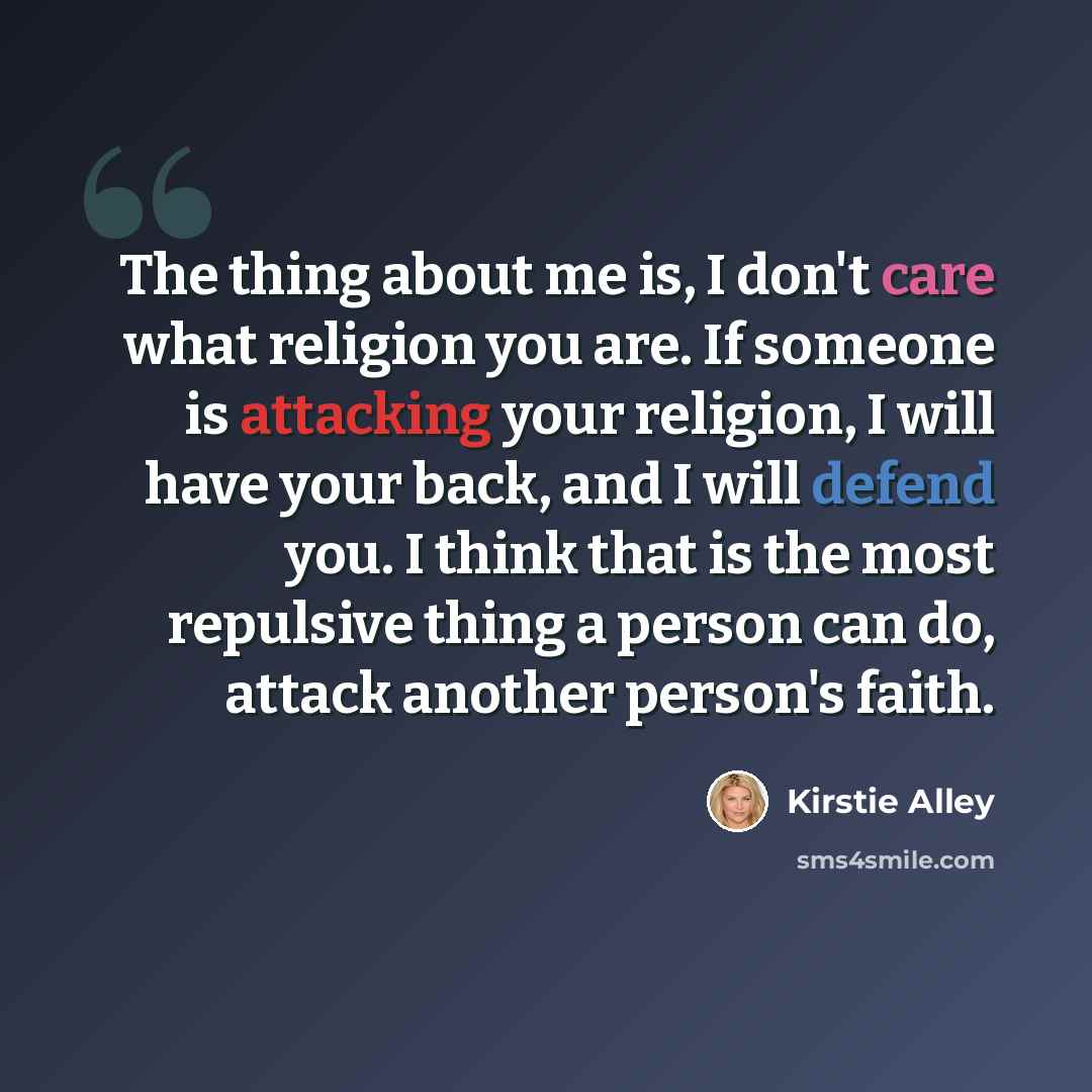 “The thing about me is, I don't care what religion you are. If someone is attacking your religion, I will have your back, and I will defend you. I think that is the most repulsive thing a person can do, attack another person's faith.” quote by Kirstie Alley
