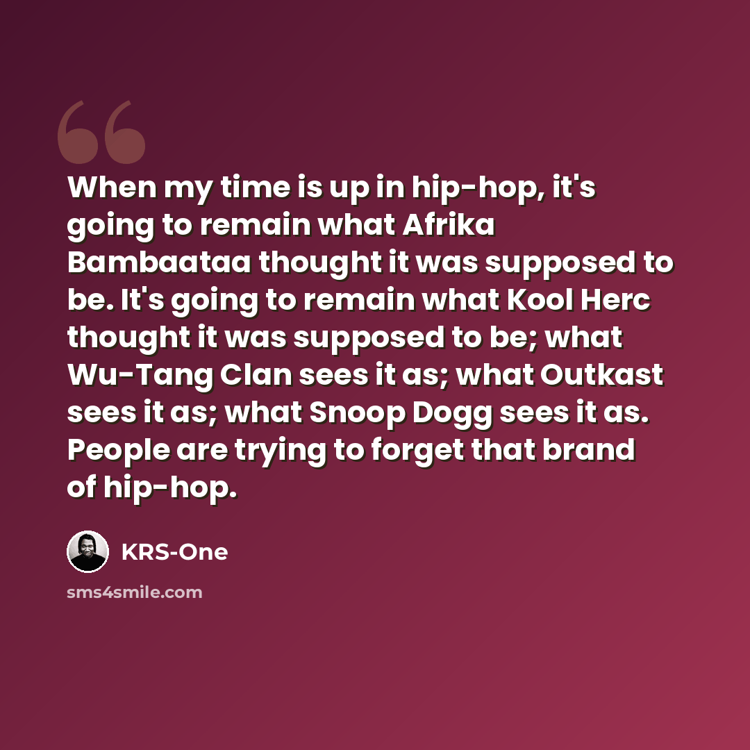 “When my time is up in hip-hop, it's going to remain what Afrika Bambaataa thought it was supposed to be. It's going to remain what Kool Herc thought it was supposed to be; what Wu-Tang Clan sees it as; what Outkast sees it as; what Snoop Dogg sees it as. People are trying to forget that brand of…” quote by KRS-One