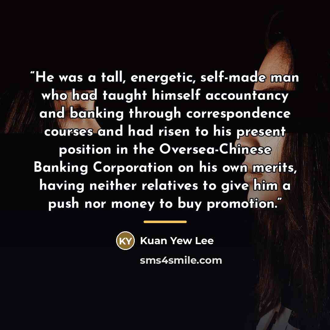 “He was a tall, energetic, self-made man who had taught himself accountancy and banking through correspondence courses and had risen to his present position in the Oversea-Chinese Banking Corporation on his own merits, having neither relatives to give him a push nor money to buy promotion.” quote by Kuan Yew Lee