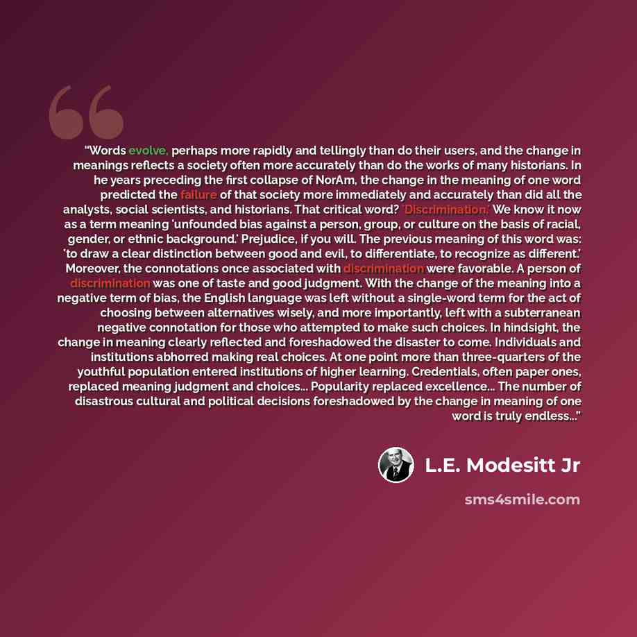 “Words evolve, perhaps more rapidly and tellingly than do their users, and the change in meanings reflects a society often more accurately than do the works of many historians. In he years preceding the first collapse of NorAm, the change in the meaning of one word predicted the failure of that…” quote by L.E. Modesitt Jr