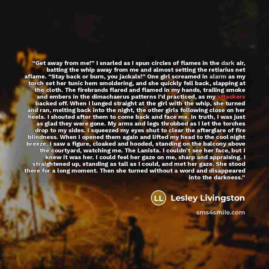 “Get away from me!” I snarled as I spun circles of flames in the dark air, batting the whip away from me and almost setting the retiarius net aflame. “Stay back or burn, you jackals!” One girl screamed in alarm as my torch set her tunic hem smoldering, and she quickly fell back, slapping at the…” quote by Lesley Livingston
