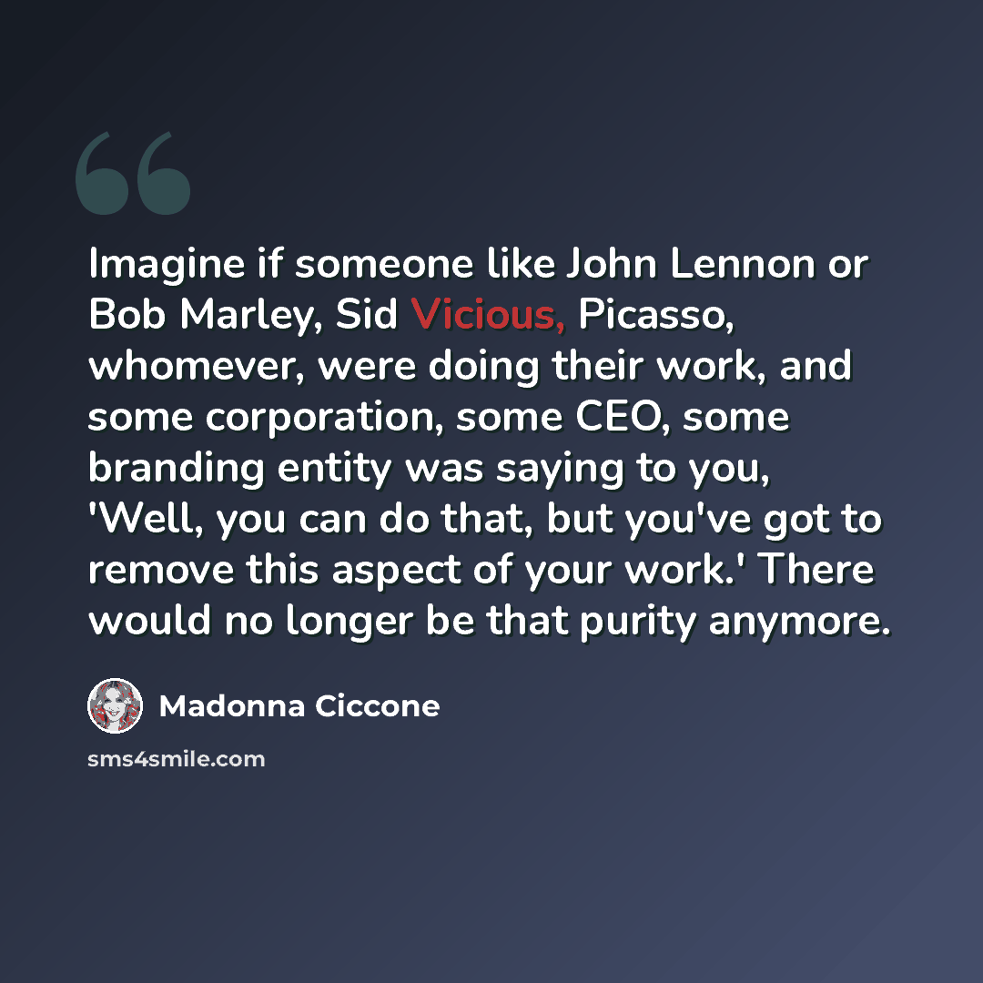 “Imagine if someone like John Lennon or Bob Marley, Sid Vicious, Picasso, whomever, were doing their work, and some corporation, some CEO, some branding entity was saying to you, 'Well, you can do that, but you've got to remove this aspect of your work.' There would no longer be that purity anymore.” quote by Madonna Ciccone