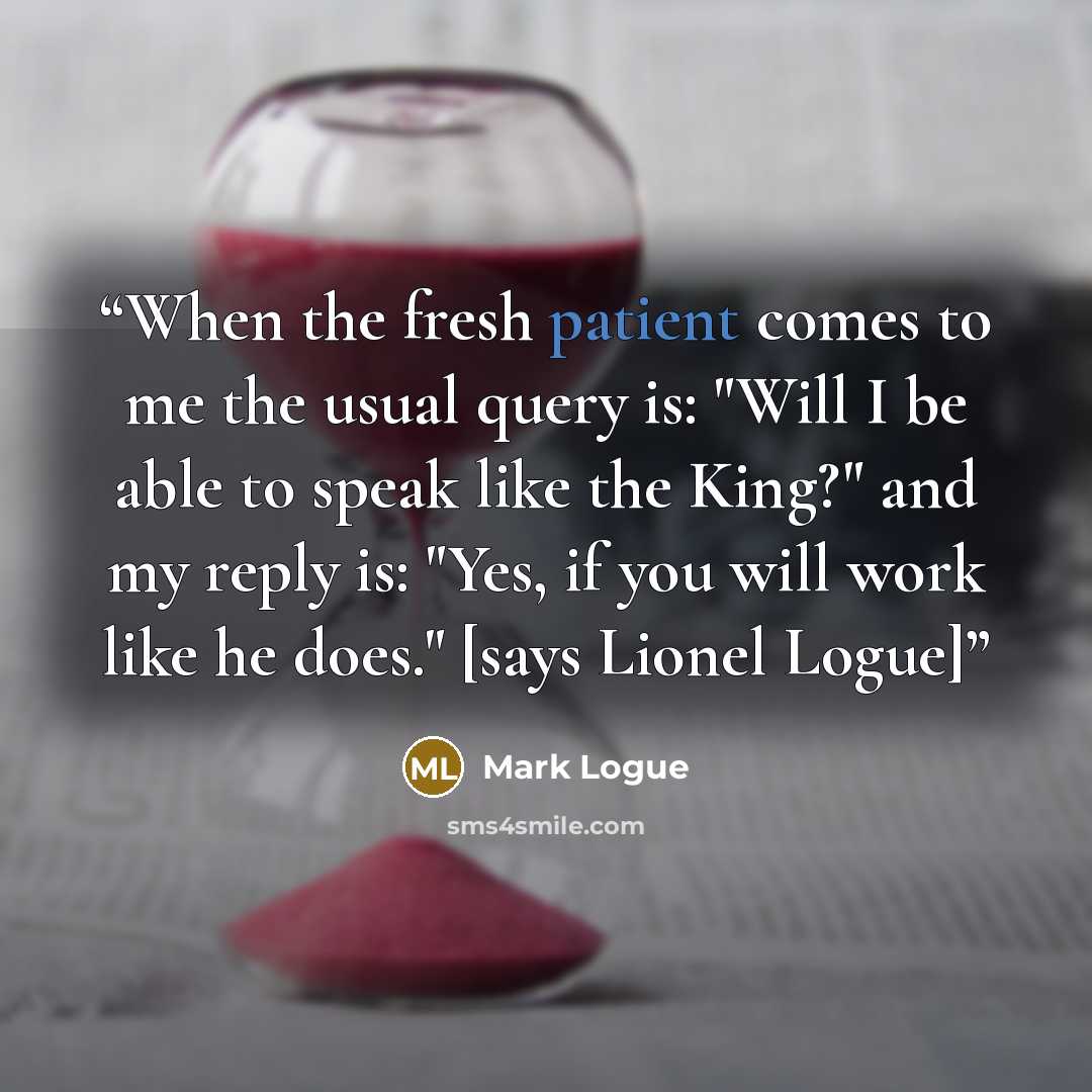 “When the fresh patient comes to me the usual query is: "Will I be able to speak like the King?" and my reply is: "Yes, if you will work like he does." [says Lionel Logue]” quote by Mark Logue