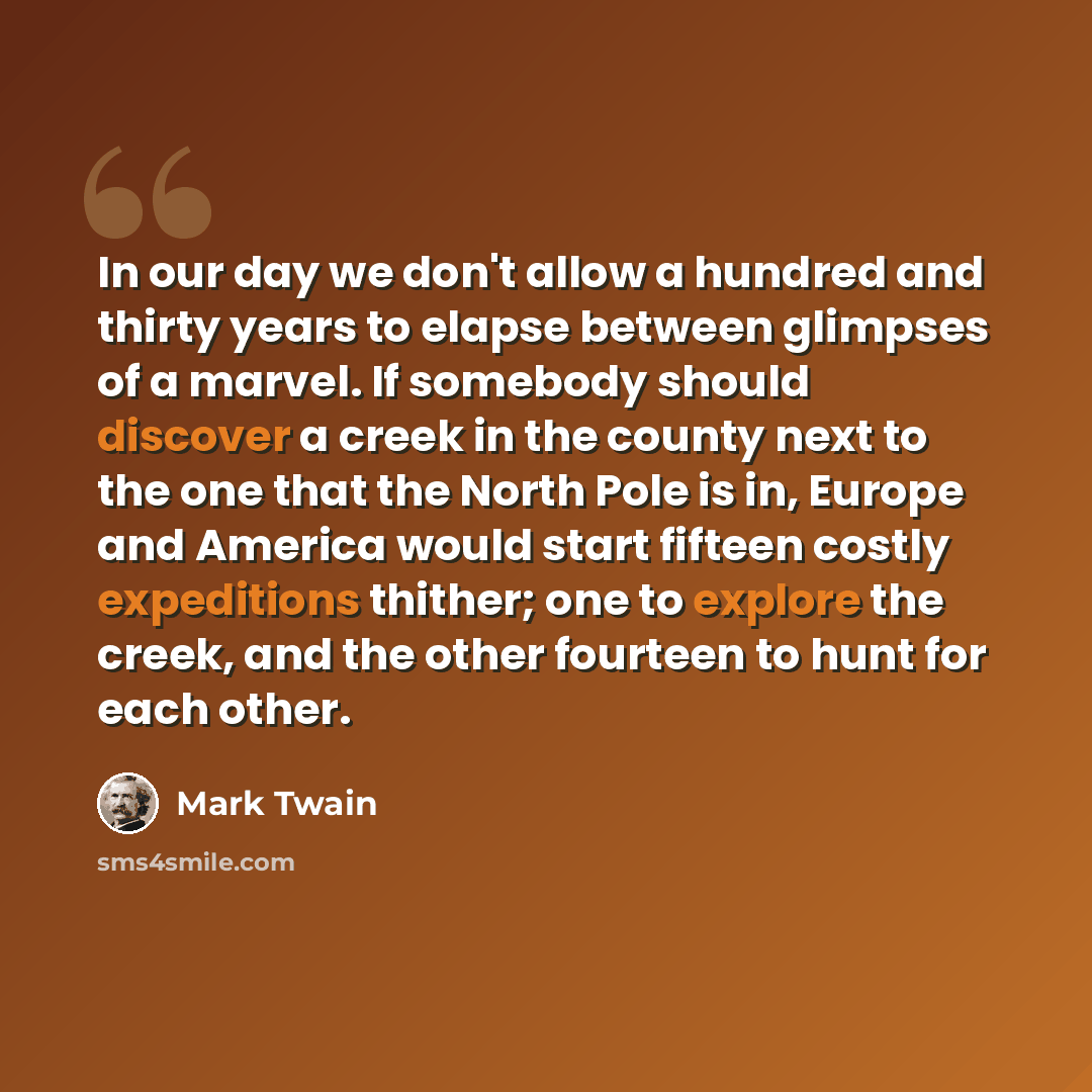 “In our day we don't allow a hundred and thirty years to elapse between glimpses of a marvel. If somebody should discover a creek in the county next to the one that the North Pole is in, Europe and America would start fifteen costly expeditions thither; one to explore the creek, and the other…” quote by Mark Twain