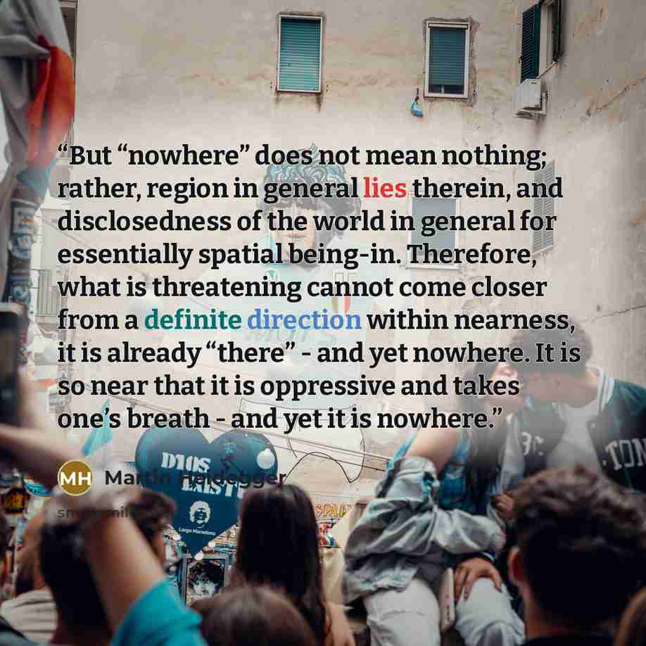 “But “nowhere” does not mean nothing; rather, region in general lies therein, and disclosedness of the world in general for essentially spatial being-in. Therefore, what is threatening cannot come closer from a definite direction within nearness, it is already “there” - and yet nowhere. It is so…” quote by Martin Heidegger