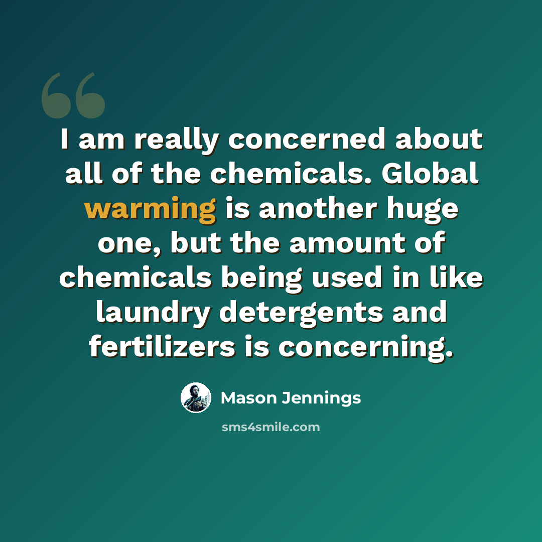 “I am really concerned about all of the chemicals. Global warming is another huge one, but the amount of chemicals being used in like laundry detergents and fertilizers is concerning.” quote by Mason Jennings