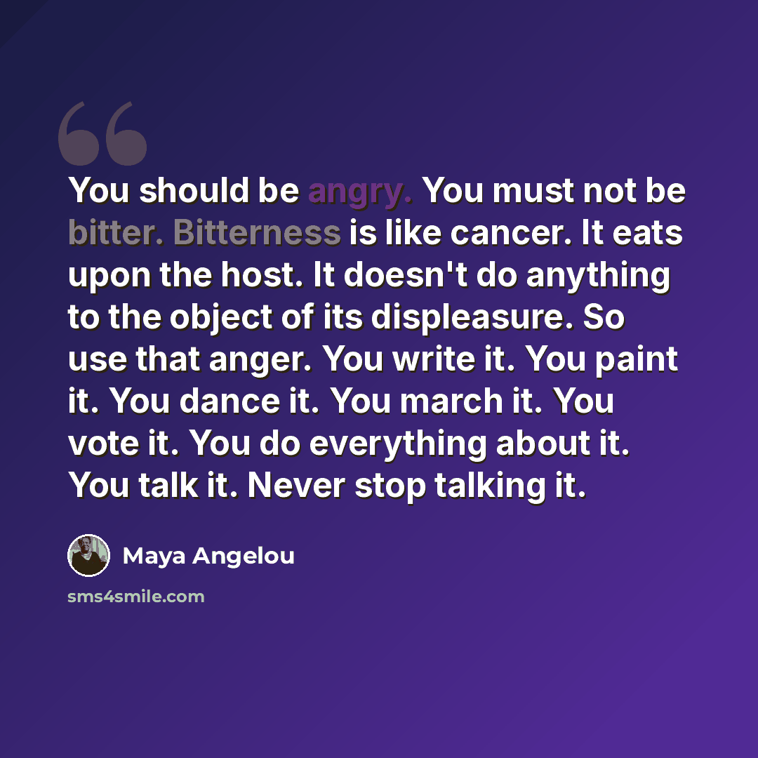 “You should be angry. You must not be bitter. Bitterness is like cancer. It eats upon the host. It doesn't do anything to the object of its displeasure. So use that anger. You write it. You paint it. You dance it. You march it. You vote it. You do everything about it. You talk it. Never stop…” quote by Maya Angelou